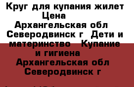 Круг для купания,жилет › Цена ­ 200 - Архангельская обл., Северодвинск г. Дети и материнство » Купание и гигиена   . Архангельская обл.,Северодвинск г.